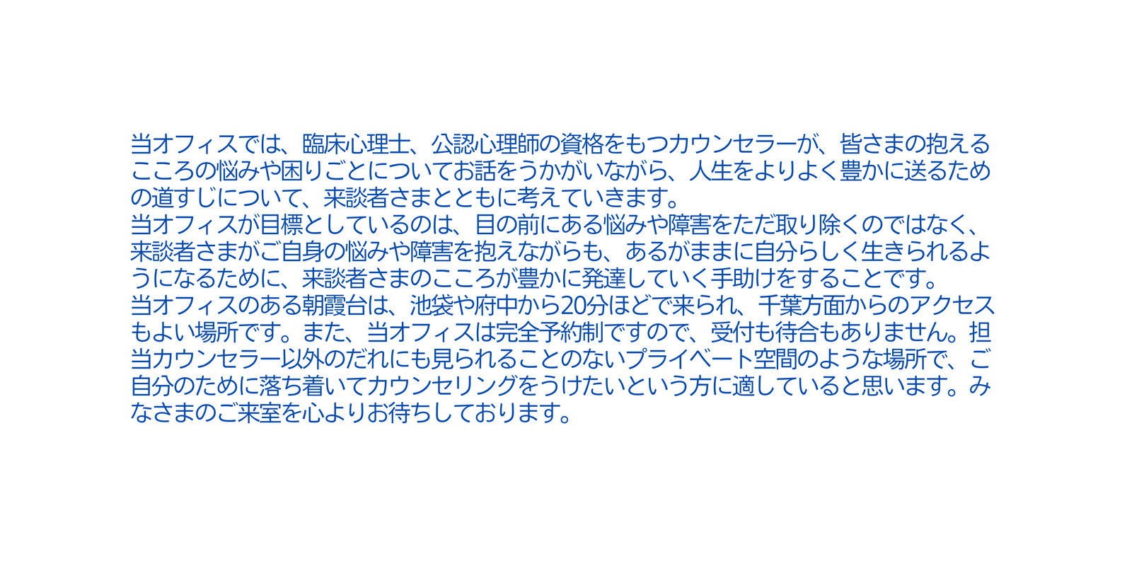 当オフィスでは 臨床心理士 公認心理師の資格をもつカウンセラーが 皆さまの抱えるこころの悩みや困りごとについてお話をうかがいながら 人生をよりよく豊かに送るための道すじについて 来談者さまとともに考えていきます 当オフィスが目標としているのは 目の前にある悩みや障害をただ取り除くのではなく 来談者さまがご自身の悩みや障害を抱えながらも あるがままに自分らしく生きられるようになるために 来談者さまのこころが豊かに発達していく手助けをすることです 当オフィスのある朝霞台は 池袋や府中から20分ほどで来られ 千葉方面からのアクセスもよい場所です また 当オフィスは完全予約制ですので 受付も待合もありません 担当カウンセラー以外のだれにも見られることのないプライベート空間のような場所で ご自分のために落ち着いてカウンセリングをうけたいという方に適していると思います みなさまのご来室を心よりお待ちしております